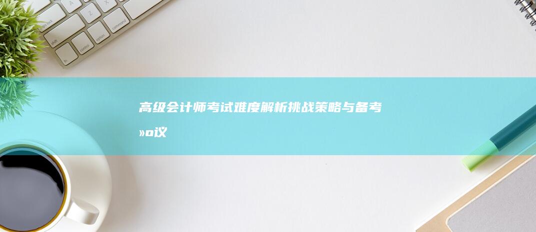 高级会计师考试难度解析：挑战、策略与备考建议