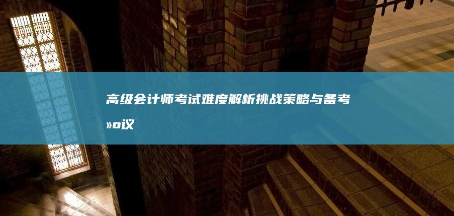 高级会计师考试难度解析：挑战、策略与备考建议